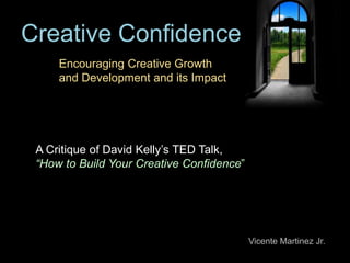 Creative Confidence
     Encouraging Creative Growth
     and Development and its Impact




 A Critique of David Kelly’s TED Talk,
 “How to Build Your Creative Confidence”




                                           Vicente Martinez Jr.
 