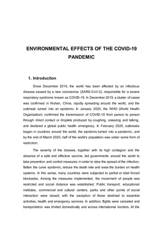 ENVIRONMENTAL EFFECTS OF THE COVID-19
PANDEMIC
1. Introduction
Since December 2019, the world has been affected by an infectious
disease caused by a new coronavirus (SARS-CoV-2), responsible for a severe
respiratory syndrome known as COVID-19. In December 2019, a cluster of cases
was confirmed in Wuhan, China, rapidly spreading around the world, and the
outbreak turned into an epidemic. In January 2020, the WHO (World Health
Organization) confirmed the transmission of COVID-19 from person to person
through direct contact or droplets produced by coughing, sneezing and talking,
and declared a global public health emergency. In February 2020, outbreaks
began in countries around the world, the epidemic turned into a pandemic, and
by the end of March 2020, half of the world's population was under some form of
restriction.
The severity of the disease, together with its high contagion and the
absence of a safe and effective vaccine, led governments around the world to
take prevention and control measures in order to slow the spread of the infection,
flatten the curve epidemic, reduce the death rate and ease the burden on health
systems. In this sense, many countries were subjected to partial or total forced
blockades. Among the measures implemented, the movement of people was
restricted and social distance was established. Public transport, educational
institutes, commercial and cultural centers, parks and other points of social
interaction were closed; with the exception of those destined to essential
activities, health and emergency services. In addition, flights were canceled and
transportation was limited domestically and across international borders. At the
 