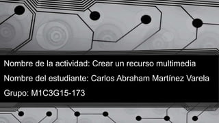 Nombre de la actividad: Crear un recurso multimedia
Nombre del estudiante: Carlos Abraham Martínez Varela
Grupo: M1C3G15-173
 