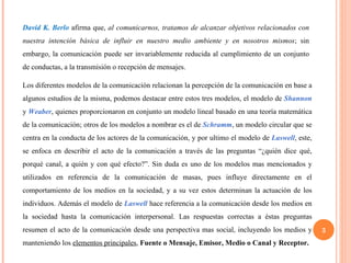 David K. Berlo  afirma que,  al comunicarnos, tratamos de alcanzar objetivos relacionados con nuestra intención básica de influir en nuestro medio ambiente y en nosotros mismos ; sin embargo, la comunicación puede ser invariablemente reducida al cumplimiento de un conjunto de conductas, a la transmisión o recepción de mensajes.  Los diferentes modelos de la comunicación relacionan la percepción de la comunicación en base a algunos estudios de la misma, podemos destacar entre estos tres modelos, el modelo de  Shannon  y  Weaber , quienes proporcionaron en conjunto un modelo lineal basado en una teoría matemática de la comunicación; otros de los modelos a nombrar es el de  Schramm , un modelo circular que se centra en la conducta de los actores de la comunicación, y por ultimo el modelo de  Laswell , este, se enfoca en describir el acto de la comunicación a través de las preguntas “¿quién dice qué, porqué canal, a quién y con qué efecto?”. Sin duda es uno de los modelos mas mencionados y utilizados en referencia de la comunicación de masas, pues influye directamente en el comportamiento de los medios en la sociedad, y a su vez estos determinan la actuación de los individuos. Además el modelo de  Laswell  hace referencia a la comunicación desde los medios en la sociedad hasta la comunicación interpersonal. Las respuestas correctas a éstas preguntas resumen el acto de la comunicación desde una perspectiva mas social, incluyendo los medios y manteniendo los  elementos principales ,  Fuente o Mensaje, Emisor, Medio o Canal y Receptor. 