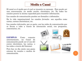 Medio o Canal El canal es el medio por el cual se trasmite en mensaje.  Éste puede ser una conversación, un medio escrito, electrónico, etc. No todos los canales poseen la misma capacidad para trasmitir información.  Los canales de comunicación pueden ser formales o informales.   En la vida organizacional, los canales  formales   son aquellos como cartas, correos electrónicos, etc. Los canales  informales , por su parte, son las redes de comunicación que se llevan a cabo a través de interacción social, con preguntas, comentarios, etc.  EJEMPLO :  Como comente anteriormente, un Canal de comunicación puede ser el uso del correo electrónico, las cartas, o las redes a través del Internet. Pero hoy en día existe una gama extensa de canales o medios de comunicación. 