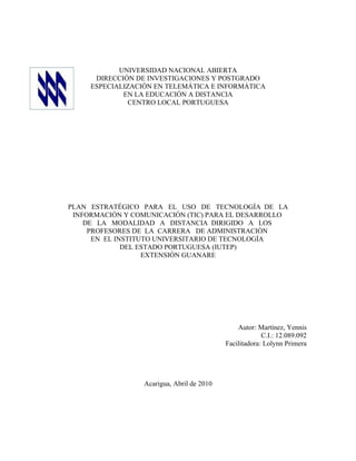 UNIVERSIDAD NACIONAL ABIERTA
      DIRECCIÓN DE INVESTIGACIONES Y POSTGRADO
     ESPECIALIZACIÓN EN TELEMÁTICA E INFORMÁTICA
             EN LA EDUCACIÓN A DISTANCIA
               CENTRO LOCAL PORTUGUESA




PLAN ESTRATÉGICO PARA EL USO DE TECNOLOGÍA DE LA
 INFORMACIÓN Y COMUNICACIÓN (TIC) PARA EL DESARROLLO
    DE LA MODALIDAD A DISTANCIA DIRIGIDO A LOS
     PROFESORES DE LA CARRERA DE ADMINISTRACIÓN
      EN EL INSTITUTO UNIVERSITARIO DE TECNOLOGÍA
              DEL ESTADO PORTUGUESA (IUTEP)
                   EXTENSIÓN GUANARE




                                                Autor: Martínez, Yennis
                                                         C.I.: 12.089.092
                                            Facilitadora: Lolynn Primera




                  Acarigua, Abril de 2010
 