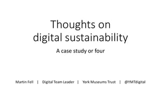 Thoughts	on
digital	sustainability
A	case	study	or	four
Martin	Fell				|				Digital	Team	Leader			|				York	Museums	Trust				|				@YMTdigital
 