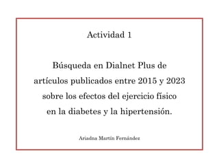 Actividad 1
Búsqueda en Dialnet Plus de
artículos publicados entre 2015 y 2023
sobre los efectos del ejercicio físico
en la diabetes y la hipertensión.
Ariadna Martín Fernández
 