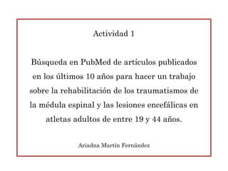 Actividad 1
Búsqueda en PubMed de artículos publicados
en los últimos 10 años para hacer un trabajo
sobre la rehabilitación de los traumatismos de
la médula espinal y las lesiones encefálicas en
atletas adultos de entre 19 y 44 años.
Ariadna Martín Fernández
 