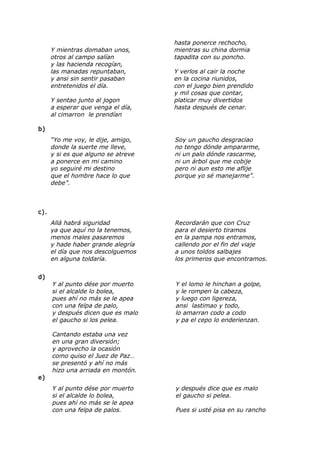 Y mientras domaban unos,
otros al campo salían
y las hacienda recogían,
las manadas repuntaban,
y ansi sin sentir pasaban
entretenidos el día.
Y sentao junto al jogon
a esperar que venga el día,
al cimarron le prendían
hasta ponerce rechocho,
mientras su china dormia
tapadita con su poncho.
Y verlos al cair la noche
en la cocina riunidos,
con el juego bien prendido
y mil cosas que contar,
platicar muy divertidos
hasta después de cenar.
b)
“Yo me voy, le dije, amigo,
donde la suerte me lleve,
y si es que alguno se atreve
a ponerce en mi camino
yo seguiré mi destino
que el hombre hace lo que
debe”.
Soy un gaucho desgraciao
no tengo dónde ampararme,
ni un palo dónde rascarme,
ni un árbol que me cobije
pero ni aun esto me aflije
porque yo sé manejarme”.
c).
Allá habrá siguridad
ya que aquí no la tenemos,
menos males pasaremos
y hade haber grande alegría
el día que nos descolguemos
en alguna toldaría.
Recordarán que con Cruz
para el desierto tiramos
en la pampa nos entramos,
callendo por el fin del viaje
a unos toldos salbajes
los primeros que encontramos.
d)
Y al punto dése por muerto
si el alcalde lo bolea,
pues ahí no más se le apea
con una felpa de palo,
y después dicen que es malo
el gaucho si los pelea.
Y el lomo le hinchan a golpe,
y le rompen la cabeza,
y luego con ligereza,
ansi lastimao y todo,
lo amarran codo a codo
y pa el cepo lo enderienzan.
Cantando estaba una vez
en una gran diversión;
y aprovecho la ocasión
como quiso el Juez de Paz…
se presentó y ahí no más
hizo una arriada en montón.
e)
Y al punto dése por muerto
si el alcalde lo bolea,
pues ahí no más se le apea
con una felpa de palos.
y después dice que es malo
el gaucho si pelea.
Pues si usté pisa en su rancho
 