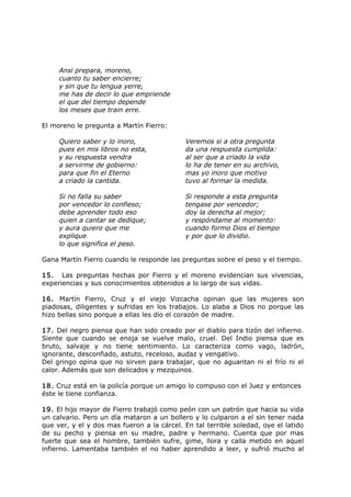 Ansi prepara, moreno,
cuanto tu saber encierre;
y sin que tu lengua yerre,
me has de decir lo que empriende
el que del tiempo depende
los meses que train erre.
El moreno le pregunta a Martín Fierro:
Quiero saber y lo inoro,
pues en mis libros no esta,
y su respuesta vendra
a servirme de gobierno:
para que fin el Eterno
a criado la cantida.
Veremos si a otra pregunta
da una respuesta cumplida:
al ser que a criado la vida
lo ha de tener en su archivo,
mas yo inoro que motivo
tuvo al formar la medida.
Si no falla su saber
por vencedor lo confieso;
debe aprender todo eso
quien a cantar se dedique;
y aura quiero que me
explique
lo que significa el peso.
Si responde a esta pregunta
tengase por vencedor;
doy la derecha al mejor;
y respóndame al momento:
cuando formo Dios el tiempo
y por que lo dividio.
Gana Martín Fierro cuando le responde las preguntas sobre el peso y el tiempo.
15. Las preguntas hechas por Fierro y el moreno evidencian sus vivencias,
experiencias y sus conocimientos obtenidos a lo largo de sus vidas.
16. Martín Fierro, Cruz y el viejo Vizcacha opinan que las mujeres son
piadosas, diligentes y sufridas en los trabajos. Lo alaba a Dios no porque las
hizo bellas sino porque a ellas les dio el corazón de madre.
17. Del negro piensa que han sido creado por el diablo para tizón del infierno.
Siente que cuando se enoja se vuelve malo, cruel. Del Indio piensa que es
bruto, salvaje y no tiene sentimiento. Lo caracteriza como vago, ladrón,
ignorante, desconfiado, astuto, receloso, audaz y vengativo.
Del gringo opina que no sirven para trabajar, que no aguantan ni el frío ni el
calor. Además que son delicados y mezquinos.
18. Cruz está en la policía porque un amigo lo compuso con el Juez y entonces
éste le tiene confianza.
19. El hijo mayor de Fierro trabajó como peón con un patrón que hacia su vida
un calvario. Pero un día mataron a un bollero y lo culparon a el sin tener nada
que ver, y el y dos mas fueron a la cárcel. En tal terrible soledad, oye el latido
de su pecho y piensa en su madre, padre y hermano. Cuenta que por mas
fuerte que sea el hombre, también sufre, gime, llora y calla metido en aquel
infierno. Lamentaba también el no haber aprendido a leer, y sufrió mucho al
 