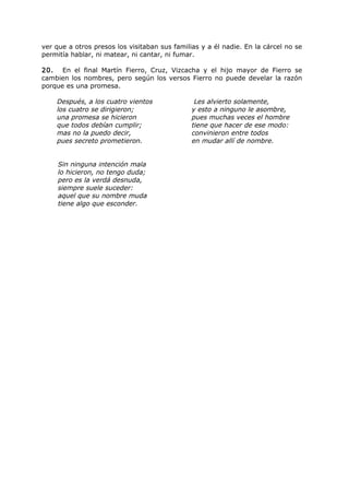 ver que a otros presos los visitaban sus familias y a él nadie. En la cárcel no se
permitía hablar, ni matear, ni cantar, ni fumar.
20. En el final Martín Fierro, Cruz, Vizcacha y el hijo mayor de Fierro se
cambien los nombres, pero según los versos Fierro no puede develar la razón
porque es una promesa.
Después, a los cuatro vientos
los cuatro se dirigieron;
una promesa se hicieron
que todos debían cumplir;
mas no la puedo decir,
pues secreto prometieron.
Les alvierto solamente,
y esto a ninguno le asombre,
pues muchas veces el hombre
tiene que hacer de ese modo:
convinieron entre todos
en mudar allí de nombre.
Sin ninguna intención mala
lo hicieron, no tengo duda;
pero es la verdá desnuda,
siempre suele suceder:
aquel que su nombre muda
tiene algo que esconder.
 