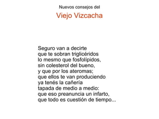 Seguro van a decirte que te sobran triglicéridos lo mesmo que fosfolípidos, sin colesterol del bueno, y que por los ateromas; que ellos te van produciendo ya tenés la cañería tapada de medio a medio: que eso preanuncia un infarto, que todo es cuestión de tiempo... 