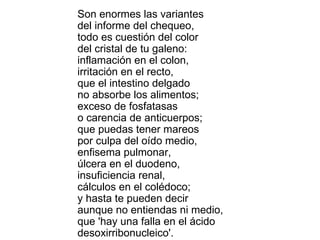 Son enormes las variantes del informe del chequeo, todo es cuestión del color del cristal de tu galeno: inflamación en el colon, irritación en el recto, que el intestino delgado no absorbe los alimentos; exceso de fosfatasas o carencia de anticuerpos; que puedas tener mareos por culpa del oído medio, enfisema pulmonar, úlcera en el duodeno, insuficiencia renal, cálculos en el colédoco; y hasta te pueden decir aunque no entiendas ni medio, que 'hay una falla en el ácido desoxirribonucleico'. 