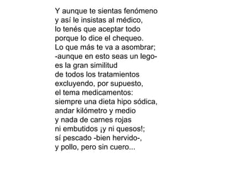 Y aunque te sientas fenómeno y así le insistas al médico, lo tenés que aceptar todo porque lo dice el chequeo. Lo que más te va a asombrar; -aunque en esto seas un lego- es la gran similitud de todos los tratamientos excluyendo, por supuesto, el tema medicamentos: siempre una dieta hipo sódica, andar kilómetro y medio y nada de carnes rojas ni embutidos ¡y ni quesos!; sí pescado -bien hervido-, y pollo, pero sin cuero... 