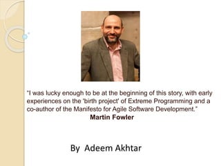“I was lucky enough to be at the beginning of this story, with early
experiences on the 'birth project' of Extreme Programming and a
co-author of the Manifesto for Agile Software Development.”
Martin Fowler
By Adeem Akhtar
 