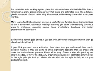 But remember with tracking against plans that estimates have a limited shelf life. I once
remember a gnarly project manager say that plans and estimates were like a lettuce,
good for a couple of days, rather witty after a week, and unrecognizable after a couple of
months.
Many teams find that estimation provides a useful forcing function to get team members
to talk to each other. Estimation meetings can help get better understanding of various
ways to implement upcoming stories, future architectural directions, and design
problems in the code base.
Estimation is neither good or bad. If you can work effectively without estimation, then go
ahead and do without it.
If you think you need some estimates, then make sure you understand their role in
decision making. If they are going to affect significant decisions then go ahead and
make the best estimates you can. Above all be wary of anyone who tells you they are
always needed, or never needed. Any arguments about use of estimation always defer
to the agile principle that you should decide what are the right techniques for your
particular context.
 