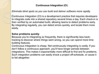 Continuous Integration (CI)
Eliminate blind spots so you can build and deliver software more rapidly.
Continuous Integration (CI) is a development practice that requires developers
to integrate code into a shared repository several times a day. Each check-in is
then verified by an automated build, allowing teams to detect problems early.
By integrating regularly, you can detect errors quickly, and locate them more
easily.
Solve problems quickly
Because you’re integrating so frequently, there is significantly less back-
tracking to discover where things went wrong, so you can spend more time
building features.
Continuous Integration is cheap. Not continuously integrating is costly. If you
don’t follow a continuous approach, you’ll have longer periods between
integrations. This makes it exponentially more difficult to find and fix problems.
Such integration problems can easily knock a project off-schedule, or cause it
to fail altogether.
 