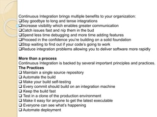 Continuous Integration brings multiple benefits to your organization:
Say goodbye to long and tense integrations
Increase visibility which enables greater communication
Catch issues fast and nip them in the bud
Spend less time debugging and more time adding features
Proceed in the confidence you’re building on a solid foundation
Stop waiting to find out if your code’s going to work
Reduce integration problems allowing you to deliver software more rapidly
More than a process
Continuous Integration is backed by several important principles and practices.
The Practices
 Maintain a single source repository
 Automate the build
 Make your build self-testing
 Every commit should build on an integration machine
 Keep the build fast
 Test in a clone of the production environment
 Make it easy for anyone to get the latest executable
 Everyone can see what’s happening
 Automate deployment
 