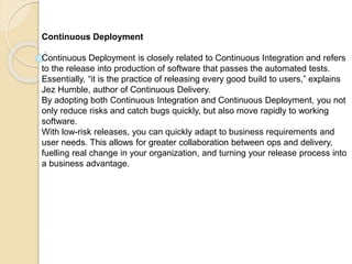 Continuous Deployment
Continuous Deployment is closely related to Continuous Integration and refers
to the release into production of software that passes the automated tests.
Essentially, “it is the practice of releasing every good build to users,” explains
Jez Humble, author of Continuous Delivery.
By adopting both Continuous Integration and Continuous Deployment, you not
only reduce risks and catch bugs quickly, but also move rapidly to working
software.
With low-risk releases, you can quickly adapt to business requirements and
user needs. This allows for greater collaboration between ops and delivery,
fuelling real change in your organization, and turning your release process into
a business advantage.
 