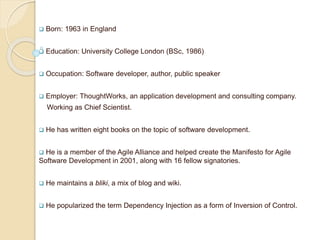  Born: 1963 in England
 Education: University College London (BSc, 1986)
 Occupation: Software developer, author, public speaker
 Employer: ThoughtWorks, an application development and consulting company.
Working as Chief Scientist.
 He has written eight books on the topic of software development.
 He is a member of the Agile Alliance and helped create the Manifesto for Agile
Software Development in 2001, along with 16 fellow signatories.
 He maintains a bliki, a mix of blog and wiki.
 He popularized the term Dependency Injection as a form of Inversion of Control.
 