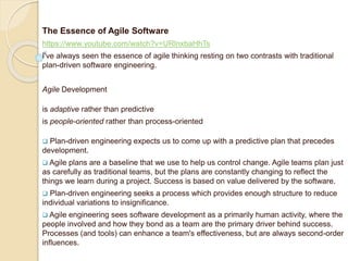 The Essence of Agile Software
https://www.youtube.com/watch?v=URlnxbaHhTs
I've always seen the essence of agile thinking resting on two contrasts with traditional
plan-driven software engineering.
Agile Development
is adaptive rather than predictive
is people-oriented rather than process-oriented
 Plan-driven engineering expects us to come up with a predictive plan that precedes
development.
 Agile plans are a baseline that we use to help us control change. Agile teams plan just
as carefully as traditional teams, but the plans are constantly changing to reflect the
things we learn during a project. Success is based on value delivered by the software.
 Plan-driven engineering seeks a process which provides enough structure to reduce
individual variations to insignificance.
 Agile engineering sees software development as a primarily human activity, where the
people involved and how they bond as a team are the primary driver behind success.
Processes (and tools) can enhance a team's effectiveness, but are always second-order
influences.
 
