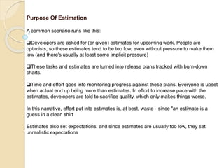 Purpose Of Estimation
A common scenario runs like this:
Developers are asked for (or given) estimates for upcoming work. People are
optimists, so these estimates tend to be too low, even without pressure to make them
low (and there's usually at least some implicit pressure)
These tasks and estimates are turned into release plans tracked with burn-down
charts.
Time and effort goes into monitoring progress against these plans. Everyone is upset
when actual end up being more than estimates. In effort to increase pace with the
estimates, developers are told to sacrifice quality, which only makes things worse.
In this narrative, effort put into estimates is, at best, waste - since "an estimate is a
guess in a clean shirt
Estimates also set expectations, and since estimates are usually too low, they set
unrealistic expectations
 