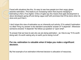 Faced with situations like this, it's easy to see how people turn their angry glares
towards estimation. This leads to an increasing notion that anyone indulging in
estimating is Not a True Agilist. Critics of agile say this means that agile development is
about developers going off and doing vague stuff with promises that it'll be done when its
done and you'll like it.
I don't share this view of estimation as an inherently evil activity. If I'm asked if estimation
is a Bad Thing my answer is the standard consultants' answer of "it depends". Whenever
someone answers "it depends" the follow-up question is "upon what".
To answer that we have to ask why we are doing estimation - as I like to say "if it's worth
doing well, it's worth asking why on earth you're doing it at all".
For me, estimation is valuable when it helps you make a significant
decision.
My first example of an estimation-informed decision is allocation of resources.
 