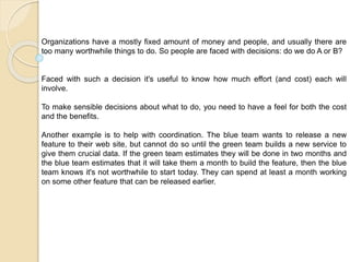 Organizations have a mostly fixed amount of money and people, and usually there are
too many worthwhile things to do. So people are faced with decisions: do we do A or B?
Faced with such a decision it's useful to know how much effort (and cost) each will
involve.
To make sensible decisions about what to do, you need to have a feel for both the cost
and the benefits.
Another example is to help with coordination. The blue team wants to release a new
feature to their web site, but cannot do so until the green team builds a new service to
give them crucial data. If the green team estimates they will be done in two months and
the blue team estimates that it will take them a month to build the feature, then the blue
team knows it's not worthwhile to start today. They can spend at least a month working
on some other feature that can be released earlier.
 