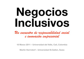 Negocios !
Inclusivos
Un encuentro de responsabilidad social
      e innovación empresarial
 18 Marzo 2011 – Universidad del Valle, Cali, Colombia

    Martin Herrndorf – Universidad St.Gallen, Suiza
 