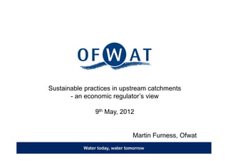 Sustainable practices in upstream catchments
       - an economic regulator’s view

                9th May, 2012


                                Martin Furness, Ofwat
           Water today, water tomorrow
 