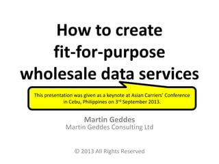 How to create
fit-for-purpose
wholesale data services
Martin Geddes
Martin Geddes Consulting Ltd
© 2013 All Rights Reserved
This presentation was given as a keynote at Asian Carriers’ Conference
in Cebu, Philippines on 3rd September 2013.
 
