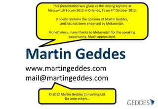This presentation was given as the closing keynote at
     Metaswitch Forum 2012 in Orlando, FL on 4th October 2012.

          It solely contains the opinions of Martin Geddes,
              and has not been endorsed by Metaswitch.

      Nonetheless, many thanks to Metaswitch for the speaking
                  opportunity. Much appreciated.




Martin Geddes
www.martingeddes.com
mail@martingeddes.com
     © 2012 Martin Geddes Consulting Ltd.
              Do unto others…
 
