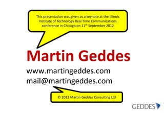 This presentation was given as a keynote at the Illinois
   Institute of Technology Real Time Communications
      conference in Chicago on 11th September 2012




Martin Geddes
www.martingeddes.com
mail@martingeddes.com
                © 2012 Martin Geddes Consulting Ltd
 