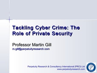 Perpetuity Research & Consultancy International (PRCI) Ltd
www.perpetuityresearch.com
Tackling Cyber Crime: TheTackling Cyber Crime: The
Role of Private SecurityRole of Private Security
Professor Martin GillProfessor Martin Gill
m.gill@perpetuityresearch.comm.gill@perpetuityresearch.com
 