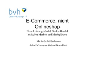 E-Commerce, nicht
Onlineshop
Neue Leistungsbündel für den Handel
zwischen Marken und Marktplätzen
Martin Groß-Albenhausen
bvh - E-Commerce Verband Deutschland
 