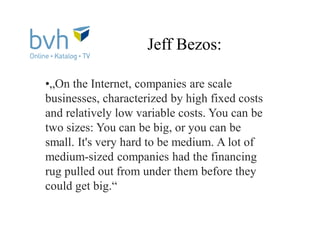 Jeff Bezos:
•„On the Internet, companies are scale
businesses, characterized by high fixed costs
and relatively low variable costs. You can be
two sizes: You can be big, or you can be
small. It's very hard to be medium. A lot of
medium-sized companies had the financing
rug pulled out from under them before they
could get big.“
 