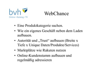 WebChance
• Eine Produktkategorie suchen.
• Wie ein eigenes Geschäft neben dem Laden
aufbauen.
• Autorität und „Trust“ aufbauen (Breite x
Tiefe x Unique Daten/Produkte/Services)
• Marktplätze wie Rakuten nutzen
• Online-Kundenstamm aufbauen und
regelmäßig adressieren
 
