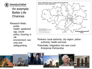 An example:  Better Life ChancesResearch fields: public health, epidemiology, social policy, housing, built environment, security and safeguardingPartners: local authority, city region, police authority, health servicesPotentially: integration into new Local Enterprise Partnership