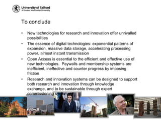 To concludeNew technologies for research and innovation offer unrivalled possibilitiesThe essence of digital technologies: exponential patterns of expansion, massive data storage, accelerating processing power, almost instant transmissionOpen Access is essential to the efficient and effective use of new technologies.  Paywalls and membership systems are inefficient, ineffective and counter progress by imposing frictionResearch and innovation systems can be designed to support both research and innovation through knowledge exchange, and to be sustainable through expert commissioning systems