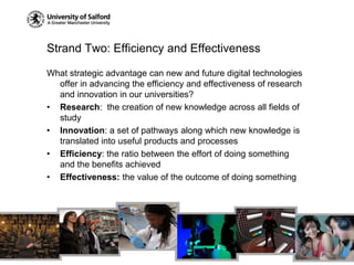 Strand Two: Efficiency and EffectivenessWhat strategic advantage can new and future digital technologies offer in advancing the efficiency and effectiveness of research and innovation in our universities?Research:  the creation of new knowledge across all fields of studyInnovation: a set of pathways along which new knowledge is translated into useful products and processesEfficiency: the ratio between the effort of doing something and the benefits achievedEffectiveness: the value of the outcome of doing something