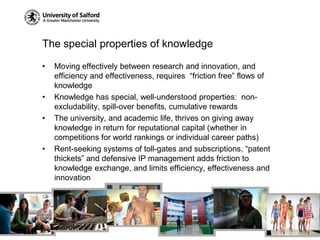 The special properties of knowledgeMoving effectively between research and innovation, and efficiency and effectiveness, requires  “friction free” flows of knowledgeKnowledge has special, well-understood properties:  non-excludability, spill-over benefits, cumulative rewardsThe university, and academic life, thrives on giving away knowledge in return for reputational capital (whether in competitions for world rankings or individual career paths)Rent-seeking systems of toll-gates and subscriptions, “patent thickets” and defensive IP management adds friction to knowledge exchange, and limits efficiency, effectiveness and innovation
