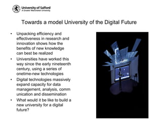 Towards a model University of the Digital FutureUnpacking efficiency and effectiveness in research and innovation shows how the benefits of new knowledge can best be realizedUniversities have worked this way since the early nineteenth century, using a series of onetime-new technologiesDigital technologies massively expand capacity for data management, analysis, communication and disseminationWhat would it be like to build a new university for a digital future?