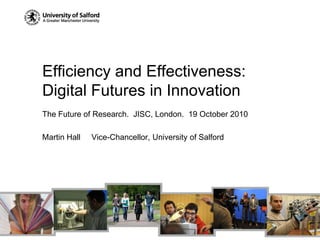 Efficiency and Effectiveness: Digital Futures in Innovation The Future of Research.  JISC, London.  19 October 2010 Martin Hall     Vice-Chancellor, University of Salford 