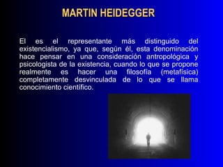 MARTIN HEIDEGGER

El es el representante más distinguido del
existencialismo, ya que, según él, esta denominación
hace pensar en una consideración antropológica y
psicologista de la existencia, cuando lo que se propone
realmente es hacer una filosofía (metafísica)
completamente desvinculada de lo que se llama
conocimiento científico.
 