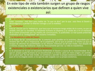 En este tipo de vida también surgen un grupo de rasgos
existenciales o existenciarios que definen a quien vive
así:
• a) Los rumores o habladurías
• Estas consisten más bien para hablar de “lo que se dice” por lo que esto lleva al Dasein a
desarraigarse y a perder la relación consigo y con la realidad.
• b) La curiosidad
• Esta se vincula con la habladuría, que hace que el existente tenga avidez de lo nuevo, no por su
verdad, sino por su novedad. El existente humano se dispersa y se olvida de sí en el marasmo
de lo nuevo promovido por los medios de comunicación, la publicidad. Lo real queda preterido,
viviéndose en la “ambigüedad” del reclamo inmediato.
• c) La decadencia o caída del Dasein
• Es la mayor de las consecuencias de lo anterior, pues perdido en lo anónimo, absorbido por el
reclamo del “se”, de lo impersonal, de la palabrería, por lo que se pierde a sí mismo ya que es
incapaz de afrontar las posibilidades se les ofrecen, entonces así de este modo, vive alejado de
sí mismo, incapaz de realizarse .Dado así Precisamente por eso su vida es inauténtica.
• d) «Derelicción» o «estar arrojado a la existencia»
• Es la situación en la que se encuentra finalmente el Dasein a causa de su inautenticidad. En la
que el propio sujeto humano se va encontrando a si mismo pero sin mero origen, sin sentido,
sin un para qué .Así de este modo, se comienza a percibir la propia existencia como una carga,
pues él no ha elegido existir, si no que ha sido cargado con su propia existencia.
 