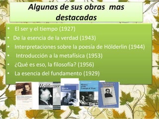 Algunas de sus obras mas
destacadas
• El ser y el tiempo (1927)
• De la esencia de la verdad (1943)
• Interpretaciones sobre la poesía de Hölderlin (1944)
• Introducción a la metafísica (1953)
• ¿Qué es eso, la filosofía? (1956)
• La esencia del fundamento (1929)
 