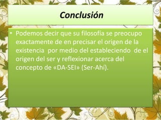 Conclusión
• Podemos decir que su filosofía se preocupo
exactamente de en precisar el origen de la
existencia por medio del estableciendo de el
origen del ser y reflexionar acerca del
concepto de «DA-SEI» (Ser-Ahí).
 