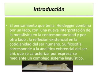 Introducción
• El pensamiento que tenia Heidegger combina
por un lado, con una nueva interpretación de
la metafísica en la contemporaneidad y por
otro lado , la reflexión existencial en la
cotidianidad del ser humano. Su filosofía
corresponde a la analítica existencial del ser-
ahí, que se caracteriza por expresarse
mediante un complejo sistema lingüístico.
 