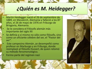 ¿Quién es M. Heidegger?
• Martin Heidegger nació el 26 de septiembre de
1889, en Messkirch, Alemania y falleció a los 87
años, el 26 de mayo de 1976 en Friburgo de
Brisgovia, Alemania.
• Se le considera el Filósofo alemán más
importante del siglo XX
• Se definía a sí mismo no sólo como filósofo, sino
como un oficiante célebre del ser, el “Pastor del
ser”.
• Este campesino Alemán ,se desempeñó como
profesor en Marburgo y en Friburgo, donde
reemplazó al filósofo Husserl, de quien retomó
su método fenomenológico.
• Formo parte del regimen nazi
 