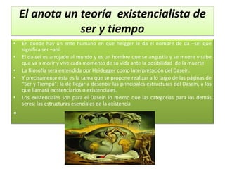 El anota un teoría existencialista de
ser y tiempo
• En donde hay un ente humano en que heigger le da el nombre de da –sei que
significa ser –ahí
• El da-sei es arrojado al mundo y es un hombre que se angustia y se muere y sabe
que va a morir y vive cada momento de su vida ante la posibilidad de la muerte
• La filosofía será entendida por Heidegger como interpretación del Dasein.
• Y precisamente ésta es la tarea que se propone realizar a lo largo de las páginas de
“Ser y Tiempo”: la de llegar a describir las principales estructuras del Dasein, a los
que llamará existenciarios o existenciales.
• Los existenciales son para el Dasein lo mismo que las categorías para los demás
seres: las estructuras esenciales de la existencia
•
 