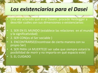 Los existenciarios para el Dasei
• Una vez aclarado qué es el Dasein, procede Heidegger a
describir cuáles son sus dimensiones o existenciarios:
• 1. SER EN EL MUNDO (establece las relaciones en el mundo
y la significatividad)
• 2. SER CON(es el Ser sociable )
• 3. ENCONTRARSE(Encontrase de cierta manera con su
propio Ser)
• 4. SER PARA LA MUERTE(El ser sabe que siempre estará la
posibilidad de morir y no importa en qué espacio este)
• 5. EL CUIDADO
 