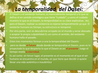 La temporalidad del Dasei:
• El Dasein o el existente humano, es esencialmente temporal y lo que se
define el en sentido ontológico que tiene “cuidado”, y como el cuidado
muestra lo que es el Dasein ,la temporalidad es su clave explicativa . Así,
para el Dasein, realizar su existencia es tejerse temporalmente ya que El
existente humano es tiempo, su estructura es temporal.
• Por otra parte, vivir es descubrirse arrojado en el mundo y verse abocado
a aceptar la propia culpabilidad.Es así como el sentido, del existente
humano halla el pasado.
• Estos tres momentos forman a una la temporalidad del Dasein:
• pero es desde el futuro desde donde se temporaliza el Dasein, pues es lo
proyectado lo que despierta lo que el Dasein es en el presente, luego el
tiempo revela la eternidad.
• Es así como en tercer lugar, el presente es el momento en el que el ser
humano se encuentra en el mundo, en que tiene que decidir si quiere
llevar una vida auténtica o inauténtica.
 