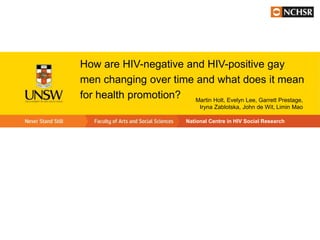 How are HIV-negative and HIV-positive gay
men changing over time and what does it mean
for health promotion? Martin Holt, Evelyn Lee, Garrett Prestage,
                                   Iryna Zablotska, John de Wit, Limin Mao

                              National Centre in HIV Social Research
 